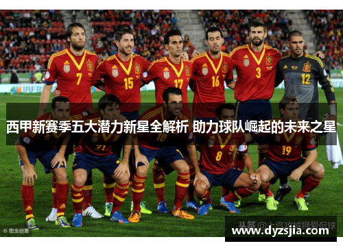 西甲新赛季五大潜力新星全解析 助力球队崛起的未来之星