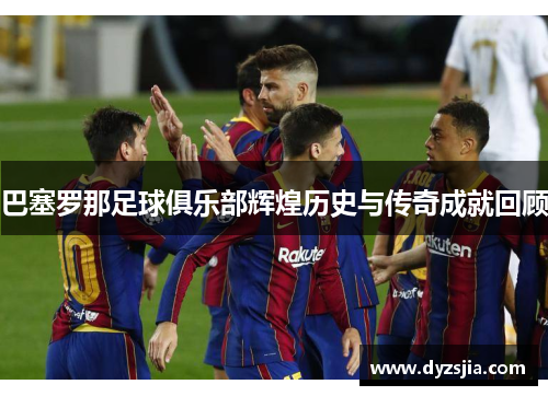 巴塞罗那足球俱乐部辉煌历史与传奇成就回顾